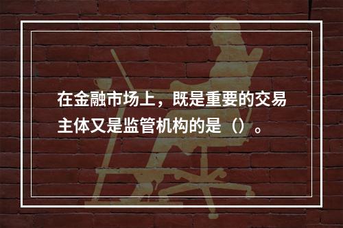 在金融市场上，既是重要的交易主体又是监管机构的是（）。