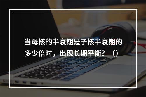 当母核的半衰期是子核半衰期的多少倍时，出现长期平衡？（）