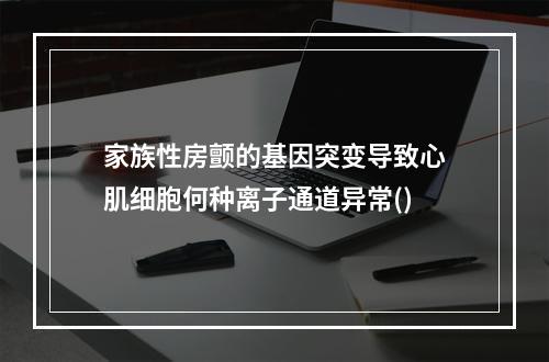 家族性房颤的基因突变导致心肌细胞何种离子通道异常()