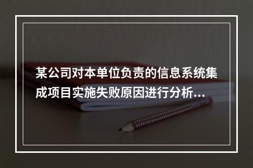 某公司对本单位负责的信息系统集成项目实施失败原因进行分析后，