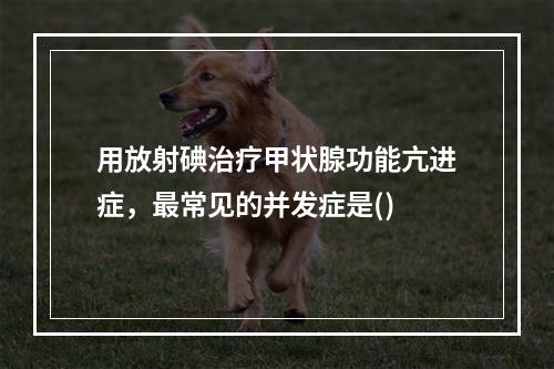 用放射碘治疗甲状腺功能亢进症，最常见的并发症是()