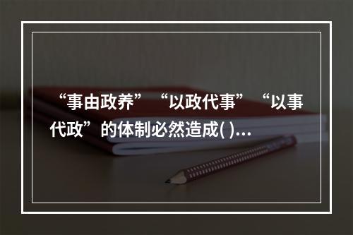 “事由政养”“以政代事”“以事代政”的体制必然造成( )。