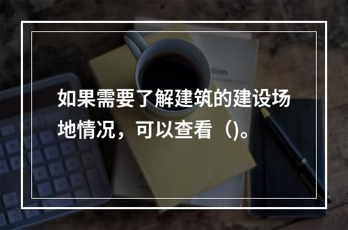 如果需要了解建筑的建设场地情况，可以查看（)。