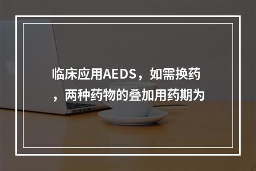 临床应用AEDS，如需换药，两种药物的叠加用药期为