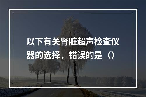 以下有关肾脏超声检查仪器的选择，错误的是（）