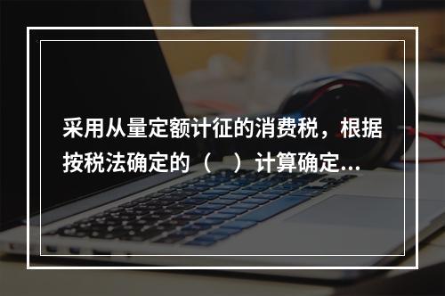 采用从量定额计征的消费税，根据按税法确定的（　）计算确定。