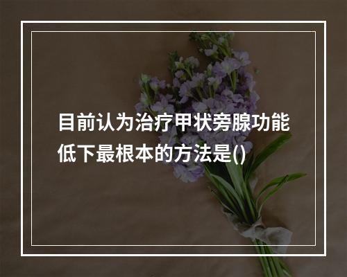 目前认为治疗甲状旁腺功能低下最根本的方法是()