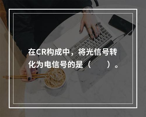 在CR构成中，将光信号转化为电信号的是（　　）。