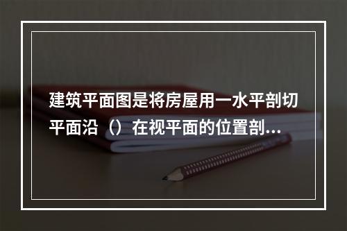 建筑平面图是将房屋用一水平剖切平面沿（）在视平面的位置剖切后