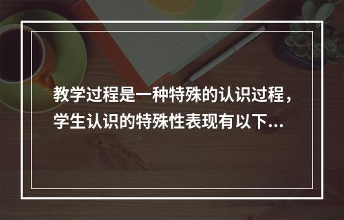 教学过程是一种特殊的认识过程，学生认识的特殊性表现有以下几方