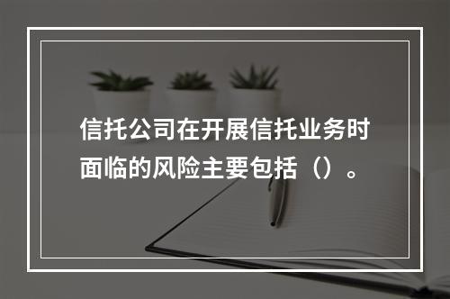 信托公司在开展信托业务时面临的风险主要包括（）。