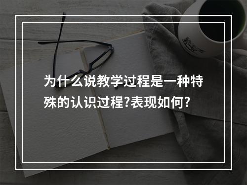 为什么说教学过程是一种特殊的认识过程?表现如何?