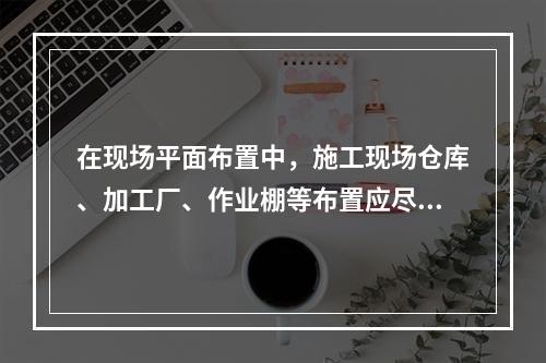 在现场平面布置中，施工现场仓库、加工厂、作业棚等布置应尽量靠