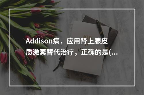 Addison病，应用肾上腺皮质激素替代治疗，正确的是()