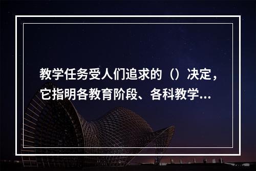 教学任务受人们追求的（）决定，它指明各教育阶段、各科教学应实