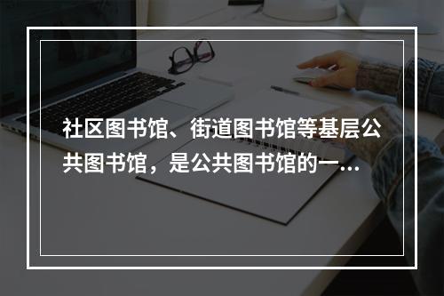 社区图书馆、街道图书馆等基层公共图书馆，是公共图书馆的一种补