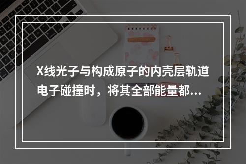 X线光子与构成原子的内壳层轨道电子碰撞时，将其全部能量都传递