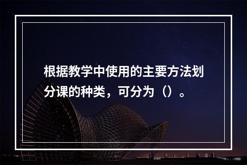 根据教学中使用的主要方法划分课的种类，可分为（）。