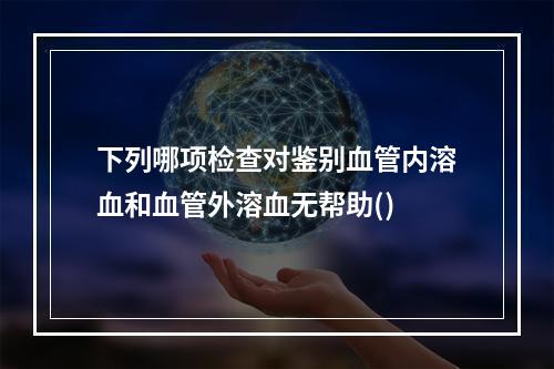 下列哪项检查对鉴别血管内溶血和血管外溶血无帮助()