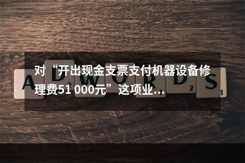 对“开出现金支票支付机器设备修理费51 000元”这项业务，