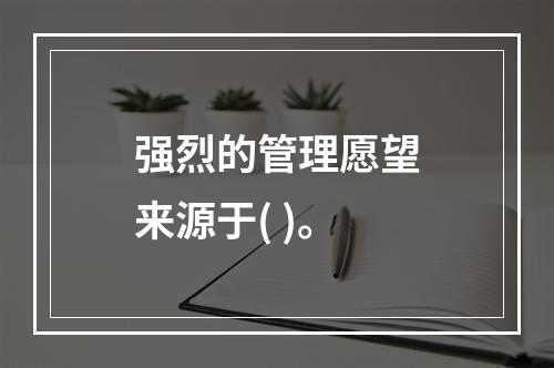 强烈的管理愿望来源于( )。