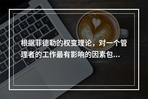 根据菲德勒的权变理论，对一个管理者的工作最有影响的因素包括(