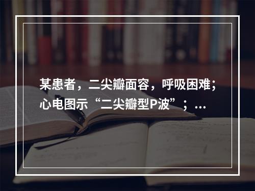 某患者，二尖瓣面容，呼吸困难；心电图示“二尖瓣型P波”；X线