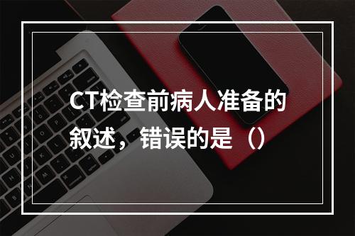 CT检查前病人准备的叙述，错误的是（）