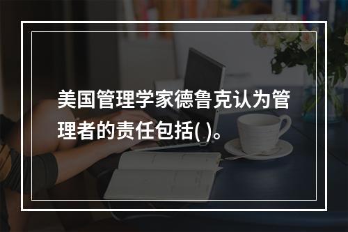 美国管理学家德鲁克认为管理者的责任包括( )。