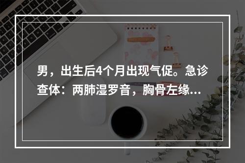 男，出生后4个月出现气促。急诊查体：两肺湿罗音，胸骨左缘2～