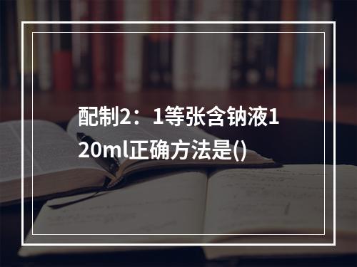 配制2：1等张含钠液120ml正确方法是()