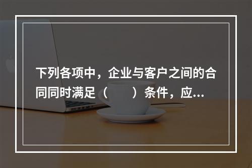 下列各项中，企业与客户之间的合同同时满足（　　）条件，应当在