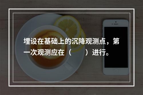 埋设在基础上的沉降观测点，第一次观测应在（　　）进行。