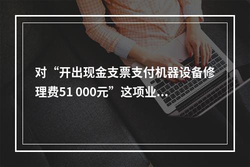 对“开出现金支票支付机器设备修理费51 000元”这项业务，