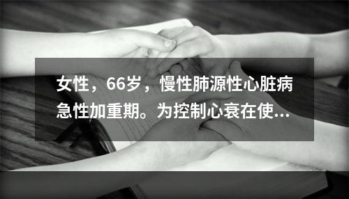 女性，66岁，慢性肺源性心脏病急性加重期。为控制心衰在使用强