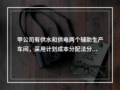 甲公司有供水和供电两个辅助生产车间，采用计划成本分配法分配辅