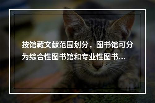 按馆藏文献范围划分，图书馆可分为综合性图书馆和专业性图书馆。