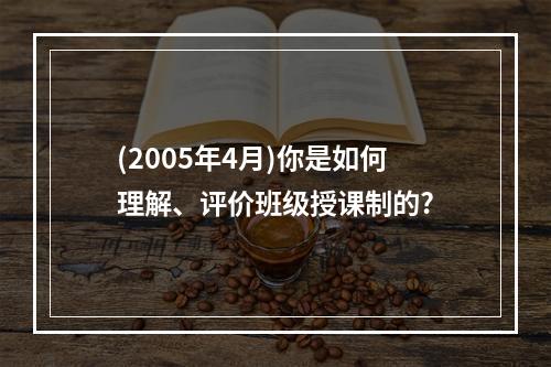 (2005年4月)你是如何理解、评价班级授课制的?