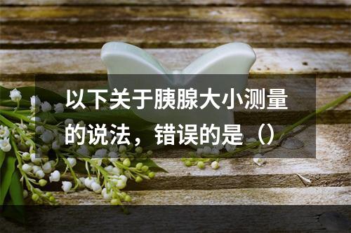 以下关于胰腺大小测量的说法，错误的是（）