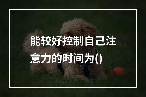 能较好控制自己注意力的时间为()