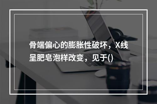 骨端偏心的膨胀性破坏，X线呈肥皂泡样改变，见于()