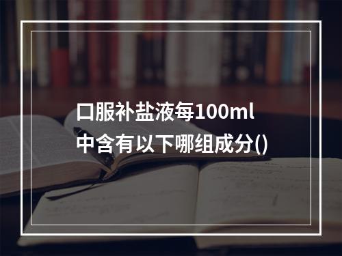 口服补盐液每100ml中含有以下哪组成分()