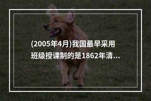 (2005年4月)我国最早采用班级授课制的是1862年清政府