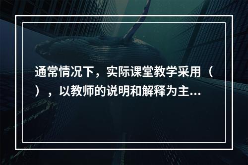 通常情况下，实际课堂教学采用（），以教师的说明和解释为主来达