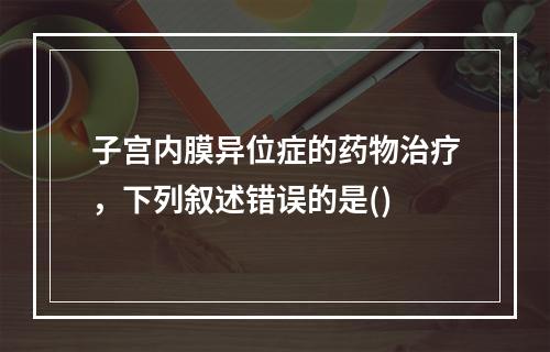 子宫内膜异位症的药物治疗，下列叙述错误的是()