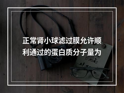 正常肾小球滤过膜允许顺利通过的蛋白质分子量为