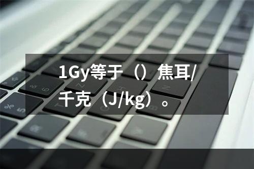 1Gy等于（）焦耳/千克（J/kg）。