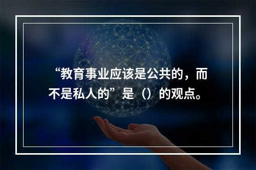 “教育事业应该是公共的，而不是私人的”是（）的观点。