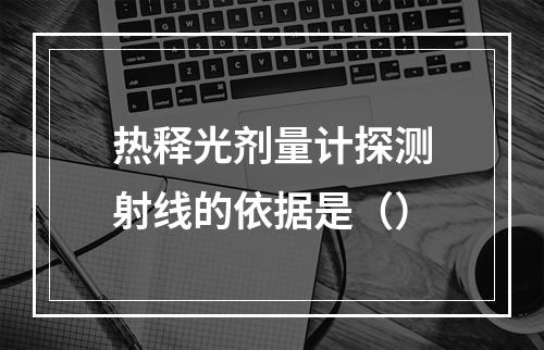 热释光剂量计探测射线的依据是（）