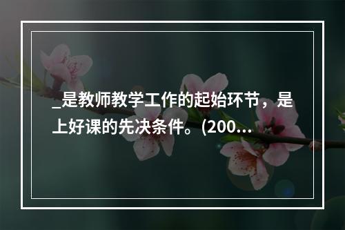 _是教师教学工作的起始环节，是上好课的先决条件。(2009年